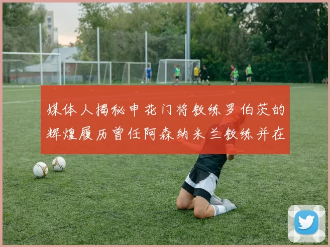 媒体人揭秘申花门将教练罗伯茨的辉煌履历曾任阿森纳米兰教练并在华夏执教