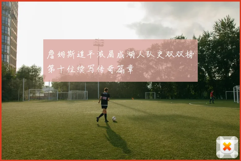 詹姆斯追平浓眉成湖人队史双双榜第十位续写传奇篇章