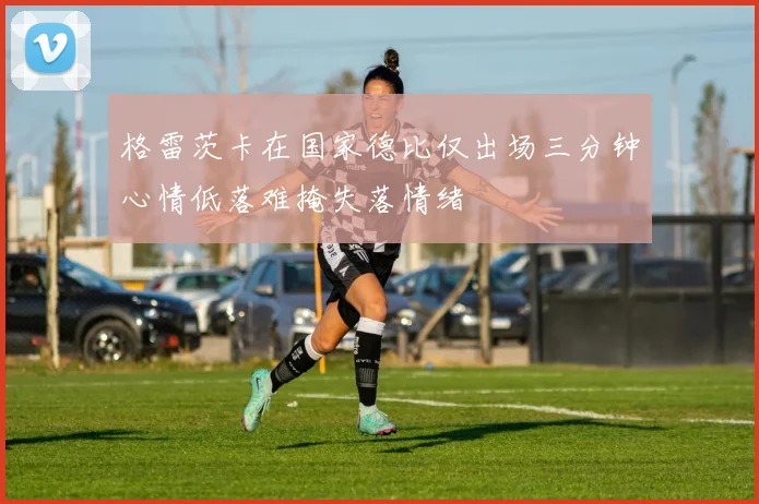 格雷茨卡在国家德比仅出场三分钟心情低落难掩失落情绪