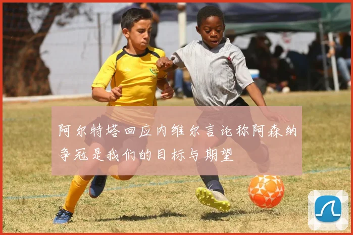 阿尔特塔回应内维尔言论称阿森纳争冠是我们的目标与期望