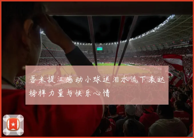 吾米提江感动小球迷泪水流下表达榜样力量与快乐心情