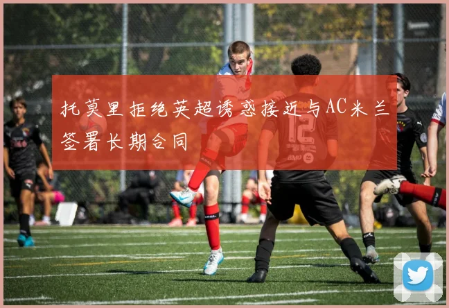 托莫里拒绝英超诱惑接近与AC米兰签署长期合同