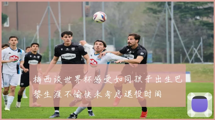 梅西谈世界杯感受如同孩子出生巴黎生涯不愉快未考虑退役时间