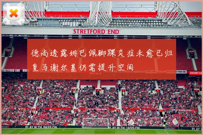 德尚透露姆巴佩脚踝炎症未愈已归皇马谢尔基仍需提升空间
