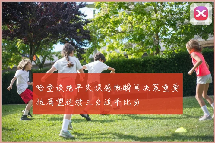 哈登谈绝平失误感慨瞬间决策重要性渴望连续三分追平比分