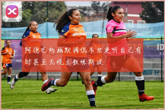 阿德巴约幽默调侃韦尔更听自己有时甚至无视主教练斯波