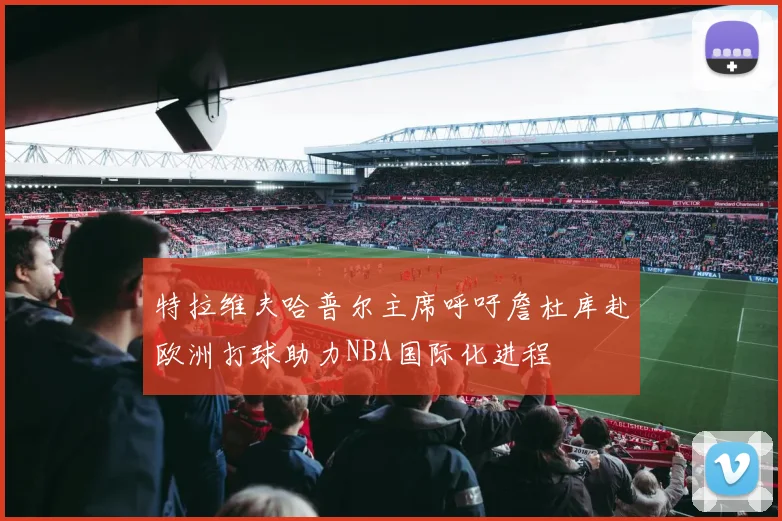 特拉维夫哈普尔主席呼吁詹杜库赴欧洲打球助力NBA国际化进程