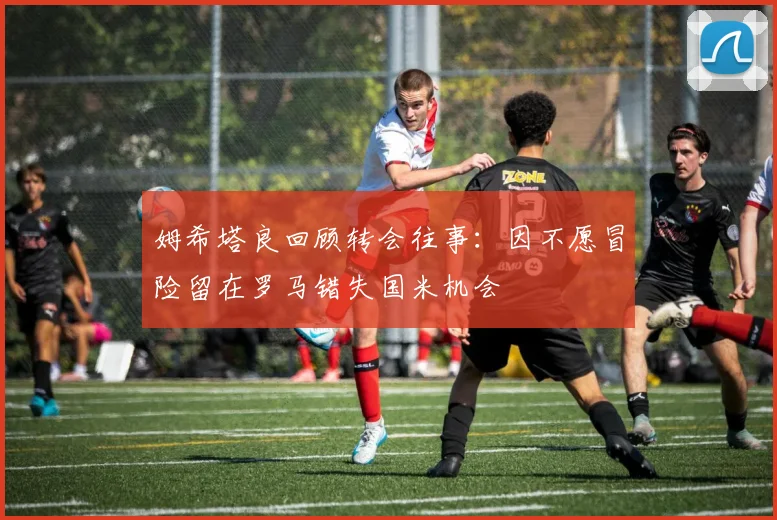 姆希塔良回顾转会往事：因不愿冒险留在罗马错失国米机会