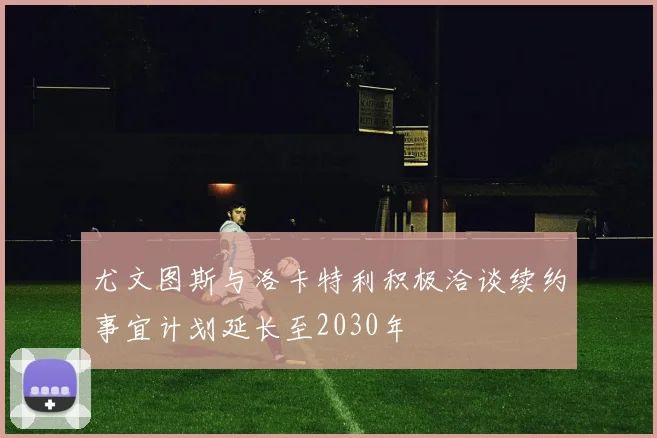 尤文图斯与洛卡特利积极洽谈续约事宜计划延长至2030年