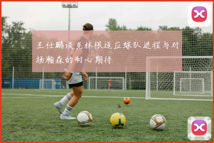王仕鹏谈克林根适应球队进程与对杨瀚森的耐心期待