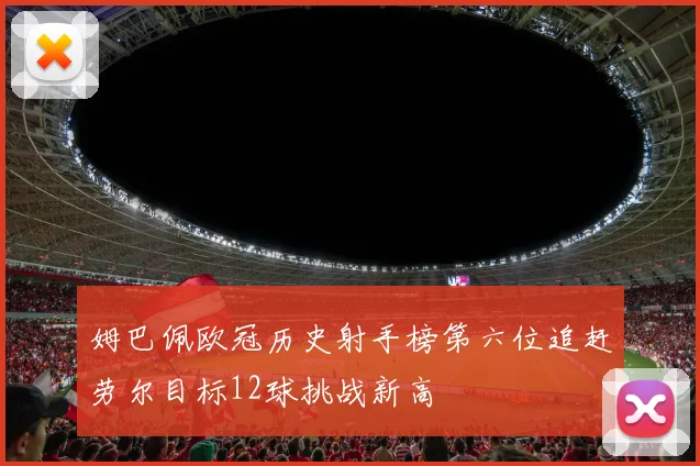 姆巴佩欧冠历史射手榜第六位追赶劳尔目标12球挑战新高