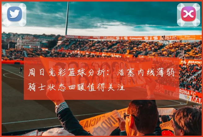 周日竞彩篮球分析：活塞内线薄弱骑士状态回暖值得关注